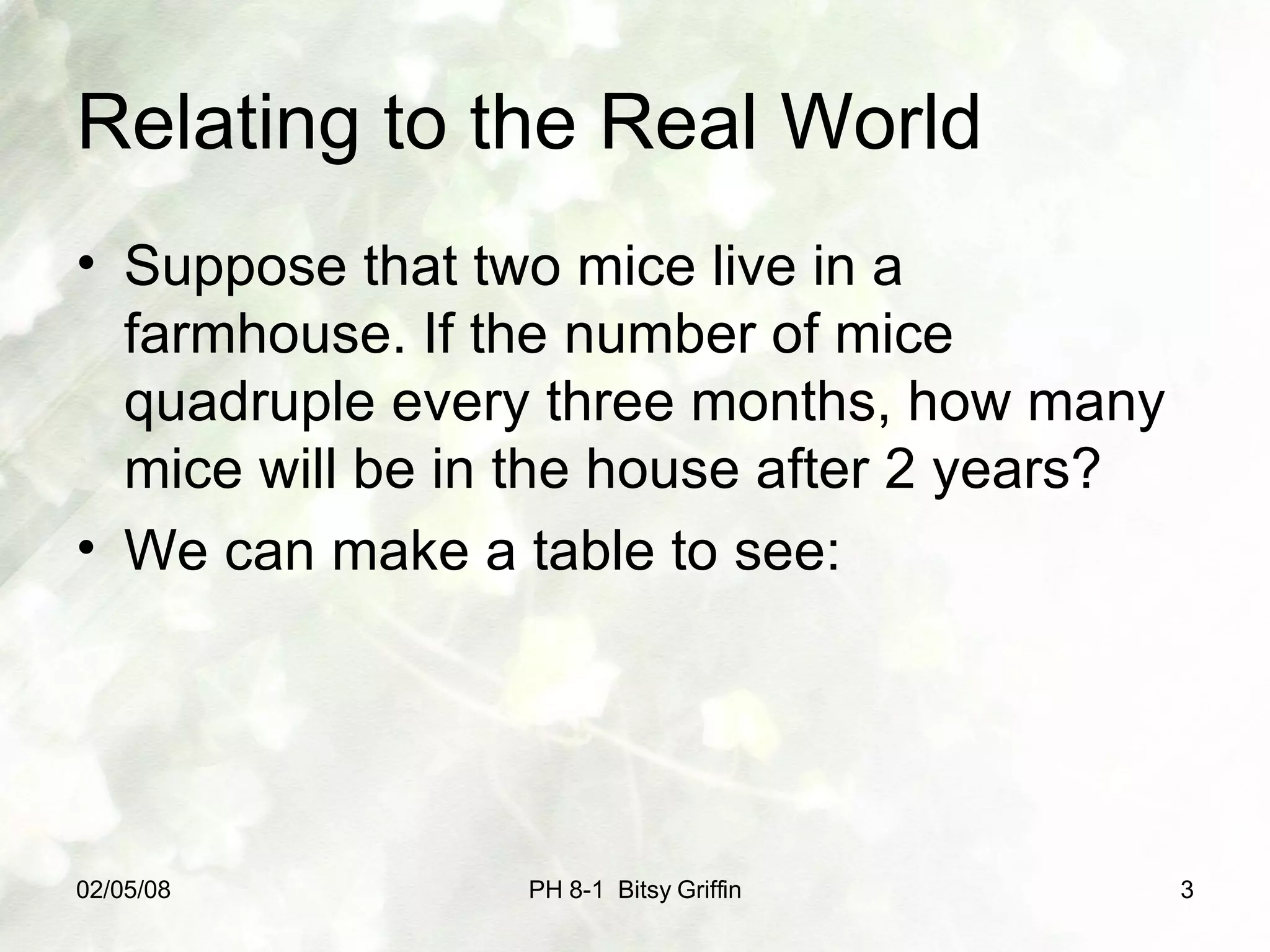 Relating to the Real World Suppose that two mice live in a farmhouse. If the number of mice quadruple every three months, how many mice will be in the house after 2 years? We can make a table to see: PH 8-1 Bitsy Griffin 05/29/09