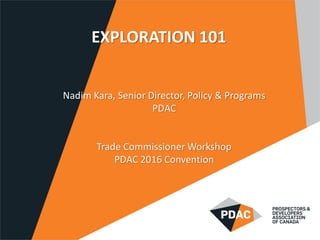 EXPLORATION 101
Nadim Kara, Senior Director, Policy & Programs
PDAC
Trade Commissioner Workshop
PDAC 2016 Convention
 
