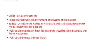 • What I am Learning to do
• I have learned why explorers went on voyages of exploration
• Today, I will learn the names of new ships and aids to navigation that
made longer voyages possible
• I will be able to explain how the explorers travelled long distances and
found new places
• I will be able to use the key words
names of new ships
 