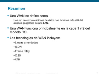© 2006 Cisco Systems, Inc. Todos los derechos reservados. Información pública de Cisco 16
Resumen
 Una WAN se define como
Una red de comunicaciones de datos que funciona más allá del
alcance geográfico de una LAN.
 Una WAN funciona principalmente en la capa 1 y 2 del
modelo OSI.
 Las tecnologías de WAN incluyen:
–Líneas arrendadas
–ISDN
–Frame relay
–X.25
–ATM
 