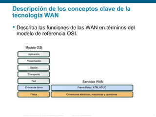 © 2006 Cisco Systems, Inc. Todos los derechos reservados. Información pública de Cisco 7
Descripción de los conceptos clave de la
tecnología WAN
 Describa las funciones de las WAN en términos del
modelo de referencia OSI.
 