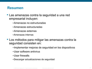 Resumen 
 Las amenazas contra la seguridad a una red 
empresarial incluyen: 
–Amenazas no estructuradas 
–Amenazas estructuradas 
–Amenazas externas 
–Amenazas internas 
 Los métodos para mitigar las amenazas contra la 
seguridad consisten en: 
–Implementar mejoras de seguridad en los dispositivos 
–Usar software antivirus 
–Usar firewalls 
–Descargar actualizaciones de seguridad 
© 2006 Cisco Systems, Inc. Todos los derechos reservados. Información pública de Cisco 27 
 