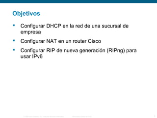 Objetivos 
 Configurar DHCP en la red de una sucursal de 
empresa 
 Configurar NAT en un router Cisco 
 Configurar RIP de nueva generación (RIPng) para 
usar IPv6 
© 2006 Cisco Systems, Inc. Todos los derechos reservados. Información pública de Cisco 2 
 