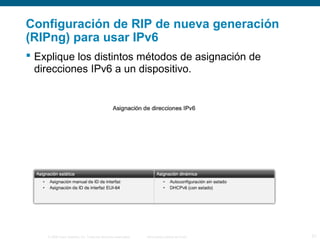 Configuración de RIP de nueva generación 
(RIPng) para usar IPv6 
 Explique los distintos métodos de asignación de 
direcciones IPv6 a un dispositivo. 
© 2006 Cisco Systems, Inc. Todos los derechos reservados. Información pública de Cisco 21 
 
