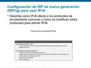 Configuración de RIP de nueva generación 
(RIPng) para usar IPv6 
 Describa cómo IPv6 afecta a los protocolos de 
enrutamiento comunes y cómo se modifican estos 
protocolos para admitir IPv6. 
© 2006 Cisco Systems, Inc. Todos los derechos reservados. Información pública de Cisco 25 
 
