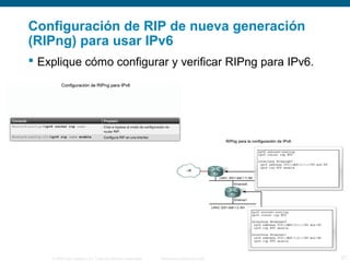Configuración de RIP de nueva generación 
(RIPng) para usar IPv6 
 Explique cómo configurar y verificar RIPng para IPv6. 
© 2006 Cisco Systems, Inc. Todos los derechos reservados. Información pública de Cisco 27 
 