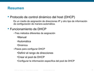 Resumen 
 Protocolo de control dinámico del host (DHCP) 
Es un medio de asignación de direcciones IP y otro tipo de información 
de configuración de manera automática. 
 Funcionamiento de DHCP 
–Tres métodos diferentes de asignación 
•Manual 
•Automática 
•Dinámica 
–Pasos para configurar DHCP 
•Definir el rango de direcciones 
•Crear el pool de DHCP 
•Configurar la información específica del pool de DHCP 
© 2006 Cisco Systems, Inc. Todos los derechos reservados. Información pública de Cisco 29 
 