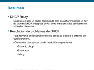 Resumen 
 DHCP Relay 
Consiste en usar un router configurado para escuchar mensajes DHCP 
de clientes DHCP y después enviar esos mensajes a los servidores en 
subredes diferentes. 
 Resolución de problemas de DHCP 
–La mayoría de los problemas se produce debido a errores de 
configuración. 
–Comandos para ayudar con la resolución de problemas 
•Show ip dhcp 
•Show run 
•debug 
© 2006 Cisco Systems, Inc. Todos los derechos reservados. Información pública de Cisco 30 
 