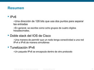 Resumen 
 IPv6 
–Una dirección de 128 bits que usa dos puntos para separar 
las entradas 
–En general, se escribe como ocho grupos de cuatro dígitos 
hexadecimales. 
 Doble stack del IOS de Cisco 
–Una manera de permitir que un nodo tenga conectividad a una red 
IPv4 e IPv6 de manera simultánea 
 Tunelización IPv6 
–Un paquete IPv6 se encapsula dentro de otro protocolo 
© 2006 Cisco Systems, Inc. Todos los derechos reservados. Información pública de Cisco 32 
 