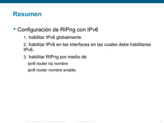Resumen 
 Configuración de RIPng con IPv6 
1.° habilitar IPv6 globalmente. 
2.° habilitar IPv6 en las interfaces en las cuales debe habilitarse 
IPv6. 
3.° habilitar RIPng por medio de 
ipv6 router rip nombre 
ipv6 router nombre enable. 
© 2006 Cisco Systems, Inc. Todos los derechos reservados. Información pública de Cisco 33 
 
