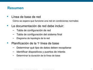 Resumen 
 Línea de base de red 
Cómo se espera que funcione una red en condiciones normales 
 La documentación de red debe incluir: 
– Tabla de configuración de red 
– Tabla de configuración del sistema final 
– Diagrama de topología de la red 
 Planificación de la 1a línea de base 
– Determinar qué tipo de datos deben recopilarse 
– Identificar dispositivos y puertos de interés 
– Determinar la duración de la línea de base 
© 2006 Cisco Systems, Inc. Todos los derechos reservados. Información pública de Cisco 25 
 