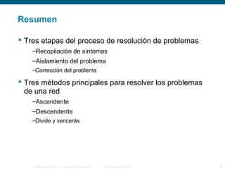 Resumen 
 Tres etapas del proceso de resolución de problemas 
–Recopilación de síntomas 
–Aislamiento del problema 
–Corrección del problema 
 Tres métodos principales para resolver los problemas 
de una red 
–Ascendente 
–Descendente 
–Divide y vencerás 
© 2006 Cisco Systems, Inc. Todos los derechos reservados. Información pública de Cisco 26 
 