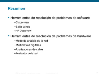 Resumen 
 Herramientas de resolución de problemas de software 
–Cisco view 
–Solar winds 
–HP Open view 
 Herramientas de resolución de problemas de hardware 
–Modo de análisis de la red 
–Multímetros digitales 
–Analizadores de cable 
–Analizador de la red 
© 2006 Cisco Systems, Inc. Todos los derechos reservados. Información pública de Cisco 27 
 