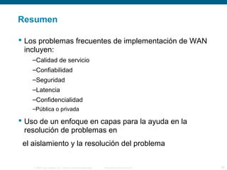 Resumen 
 Los problemas frecuentes de implementación de WAN 
incluyen: 
–Calidad de servicio 
–Confiabilidad 
–Seguridad 
–Latencia 
–Confidencialidad 
–Pública o privada 
 Uso de un enfoque en capas para la ayuda en la 
resolución de problemas en 
el aislamiento y la resolución del problema 
© 2006 Cisco Systems, Inc. Todos los derechos reservados. Información pública de Cisco 28 
 