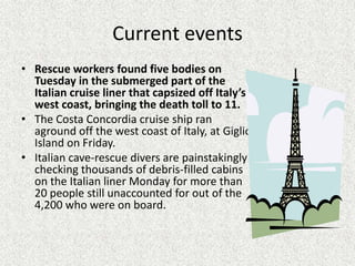 Current events
• Rescue workers found five bodies on
  Tuesday in the submerged part of the
  Italian cruise liner that capsized off Italy’s
  west coast, bringing the death toll to 11.
• The Costa Concordia cruise ship ran
  aground off the west coast of Italy, at Giglio
  Island on Friday.
• Italian cave-rescue divers are painstakingly
  checking thousands of debris-filled cabins
  on the Italian liner Monday for more than
  20 people still unaccounted for out of the
  4,200 who were on board.
 