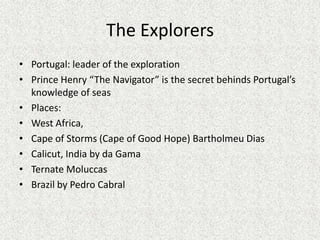 The Explorers
• Portugal: leader of the exploration
• Prince Henry “The Navigator” is the secret behinds Portugal’s
  knowledge of seas
• Places:
• West Africa,
• Cape of Storms (Cape of Good Hope) Bartholmeu Dias
• Calicut, India by da Gama
• Ternate Moluccas
• Brazil by Pedro Cabral
 