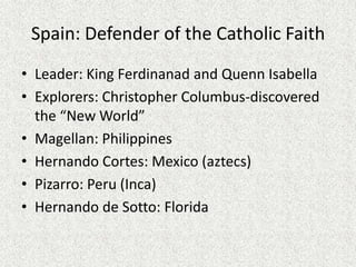 Spain: Defender of the Catholic Faith
• Leader: King Ferdinanad and Quenn Isabella
• Explorers: Christopher Columbus-discovered
  the “New World”
• Magellan: Philippines
• Hernando Cortes: Mexico (aztecs)
• Pizarro: Peru (Inca)
• Hernando de Sotto: Florida
 
