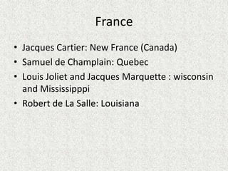 France
• Jacques Cartier: New France (Canada)
• Samuel de Champlain: Quebec
• Louis Joliet and Jacques Marquette : wisconsin
  and Mississipppi
• Robert de La Salle: Louisiana
 