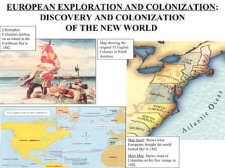 EUROPEAN EXPLORATION AND COLONIZATION:
            DISCOVERY AND COLONIZATION
Christopher      OF THE NEW WORLD
Columbus landing
on an island in the
Caribbean Sea in      Map showing the
1492.                 original 13 English
                      Colonies in North
                      America.




                                        Map Insert: Shows what
                                        Europeans thought the world
                                        looked like in 1492.
                                        Main Map: Shows route of
                                        Columbus on his first voyage in
                                        1492.
 