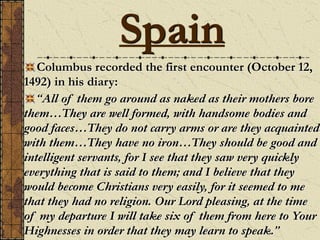 Columbus recorded the first encounter (October 12,
1492) in his diary:
“All of them go around as naked as their mothers bore
them…They are well formed, with handsome bodies and
good faces…They do not carry arms or are they acquainted
with them…They have no iron…They should be good and
intelligent servants, for I see that they saw very quickly
everything that is said to them; and I believe that they
would become Christians very easily, for it seemed to me
that they had no religion. Our Lord pleasing, at the time
of my departure I will take six of them from here to Your
Highnesses in order that they may learn to speak.”
Spain
 