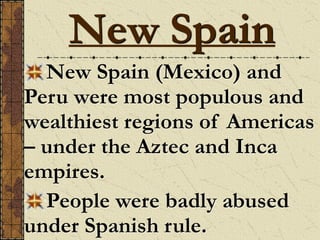 New Spain (Mexico) and
Peru were most populous and
wealthiest regions of Americas
– under the Aztec and Inca
empires.
People were badly abused
under Spanish rule.
New Spain
 
