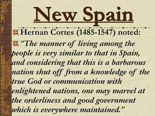 Hernan Cortes (1485-1547) noted:
“The manner of living among the
people is very similar to that in Spain,
and considering that this is a barbarous
nation shut off from a knowledge of the
true God or communication with
enlightened nations, one may marvel at
the orderliness and good government
which is everywhere maintained.”
New Spain
 