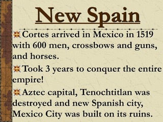 Cortes arrived in Mexico in 1519
with 600 men, crossbows and guns,
and horses.
Took 3 years to conquer the entire
empire!
Aztec capital, Tenochtitlan was
destroyed and new Spanish city,
Mexico City was built on its ruins.
New Spain
 