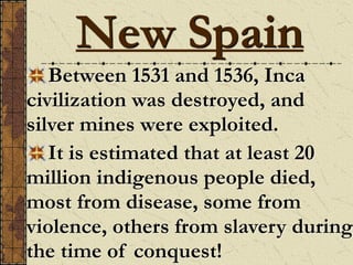 Between 1531 and 1536, Inca
civilization was destroyed, and
silver mines were exploited.
It is estimated that at least 20
million indigenous people died,
most from disease, some from
violence, others from slavery during
the time of conquest!
New Spain
 