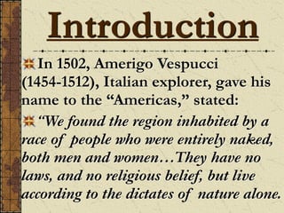 Introduction
In 1502, Amerigo Vespucci
(1454-1512), Italian explorer, gave his
name to the “Americas,” stated:
“We found the region inhabited by a
race of people who were entirely naked,
both men and women…They have no
laws, and no religious belief, but live
according to the dictates of nature alone.
 
