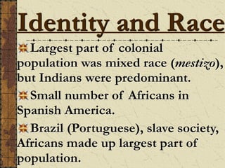 Identity and Race
Largest part of colonial
population was mixed race (mestizo),
but Indians were predominant.
Small number of Africans in
Spanish America.
Brazil (Portuguese), slave society,
Africans made up largest part of
population.
 