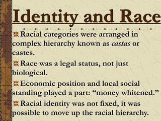 Racial categories were arranged in
complex hierarchy known as castas or
castes.
Race was a legal status, not just
biological.
Economic position and local social
standing played a part: “money whitened.”
Racial identity was not fixed, it was
possible to move up the racial hierarchy.
Identity and Race
 