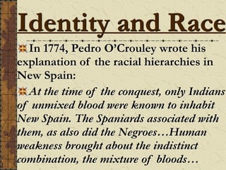 In 1774, Pedro O’Crouley wrote his
explanation of the racial hierarchies in
New Spain:
At the time of the conquest, only Indians
of unmixed blood were known to inhabit
New Spain. The Spaniards associated with
them, as also did the Negroes…Human
weakness brought about the indistinct
combination, the mixture of bloods…
Identity and Race
 
