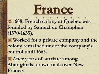 France
1608, French colony at Quebec was
founded by Samuel de Champlain
(1570-1635).
Worked for a private company and the
colony remained under the company’s
control until 1663.
After years of warfare among
Aboriginals, crown took over New
France.
 