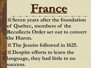 Seven years after the foundation
of Quebec, members of the
Recollects Order set out to convert
the Huron.
The Jesuits followed in 1625.
Despite efforts to learn the
language, they had little to no
success.
France
 