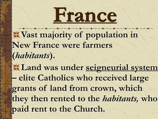 Vast majority of population in
New France were farmers
(habitants).
Land was under seigneurial system
– elite Catholics who received large
grants of land from crown, which
they then rented to the habitants, who
paid rent to the Church.
France
 