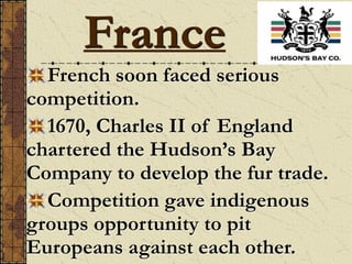 French soon faced serious
competition.
1670, Charles II of England
chartered the Hudson’s Bay
Company to develop the fur trade.
Competition gave indigenous
groups opportunity to pit
Europeans against each other.
France
 