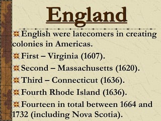 England
English were latecomers in creating
colonies in Americas.
First – Virginia (1607).
Second – Massachusetts (1620).
Third – Connecticut (1636).
Fourth Rhode Island (1636).
Fourteen in total between 1664 and
1732 (including Nova Scotia).
 