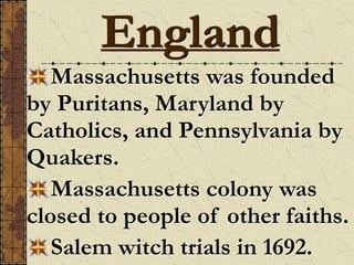 Massachusetts was founded
by Puritans, Maryland by
Catholics, and Pennsylvania by
Quakers.
Massachusetts colony was
closed to people of other faiths.
Salem witch trials in 1692.
England
 