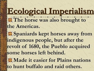 The horse was also brought to
the Americas.
Spaniards kept horses away from
indigenous people, but after the
revolt of 1680, the Pueblo acquired
some horses left behind.
Made it easier for Plains nations
to hunt buffalo and raid others.
Ecological Imperialism
 