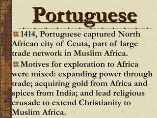 1414, Portuguese captured North
African city of Ceuta, part of large
trade network in Muslim Africa.
Motives for exploration to Africa
were mixed: expanding power through
trade; acquiring gold from Africa and
spices from India; and lead religious
crusade to extend Christianity to
Muslim Africa.
Portuguese
 