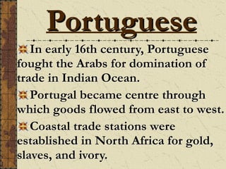 In early 16th century, Portuguese
fought the Arabs for domination of
trade in Indian Ocean.
Portugal became centre through
which goods flowed from east to west.
Coastal trade stations were
established in North Africa for gold,
slaves, and ivory.
Portuguese
 