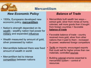 • Mercantilists built wealth two ways—
extract gold, silver from mines at home,
colonies; sell more goods than it bought
from foreign countries = favorable
balance of trade
• Favorable balance of trade - country
received more gold, silver from other
nations than it paid to them - increased
its power; weakened foreign competitors
• Tariffs on imports; encouraged exports
that could sell for higher prices than raw
materials; controlled sources
• Building colonial empires essential to
mercantilist system – control of
resources
Balance of Trade
• 1500s, Europeans developed new
economic policy, mercantilism
• Nation’s strength depended on its
wealth - wealthy nation had power for
military and expanded influence
• Wealth measured by amount of gold,
silver possessed by nation
• Mercantilists believed there was fixed
amount of wealth in world
• Mercantilism led to intense
competition between nations
New Economic Policy
Mercantilism
 