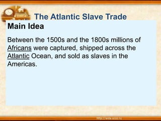 Main Idea
Between the 1500s and the 1800s millions of
Africans were captured, shipped across the
Atlantic Ocean, and sold as slaves in the
Americas.
The Atlantic Slave Trade
 