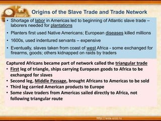 Origins of the Slave Trade and Trade Network
Captured Africans became part of network called the triangular trade
• First leg of triangle, ships carrying European goods to Africa to be
exchanged for slaves
• Second leg, Middle Passage, brought Africans to Americas to be sold
• Third leg carried American products to Europe
• Some slave traders from Americas sailed directly to Africa, not
following triangular route
• Shortage of labor in Americas led to beginning of Atlantic slave trade –
laborers needed for plantations
• Planters first used Native Americans; European diseases killed millions
• 1600s, used indentured servants – expensive
• Eventually, slaves taken from coast of west Africa - some exchanged for
firearms, goods; others kidnapped on raids by traders
 