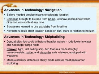 Advances in Technology: Shipbuilding
• Deep-draft ships could withstand heavier waves – rode lower in water
and had larger cargo holds
• Caravel, light, fast sailing ship; two features made it highly
maneuverable: rudder and triangular sails – lateen; equipped with
weapons
• Maneuverability, defensive ability made caravel most popular for
exploring
Advances in Technology: Navigation
• Sailors needed precise means to calculate location
• Compass brought to Europe from China, let know sailors know which
direction was north at any time
• Europeans learned to use astrolabe from Muslims
• Navigators could chart location based on sun, stars in relation to horizon
 