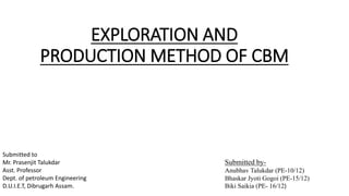 EXPLORATION AND
PRODUCTION METHOD OF CBM
Submitted by-
Anubhav Talukdar (PE-10/12)
Bhaskar Jyoti Gogoi (PE-15/12)
Biki Saikia (PE- 16/12)
Submitted to
Mr. Prasenjit Talukdar
Asst. Professor
Dept. of petroleum Engineering
D.U.I.E.T, Dibrugarh Assam.
 