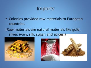 Imports 
• Colonies provided raw materials to European 
countries. 
(Raw materials are natural materials like gold, 
silver, ivory, silk, sugar, and spices.) 
 