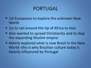 PORTUGAL 
 1st Europeans to explore the unknown New 
World 
 1st to sail around the tip of Africa to Asia 
 Also wanted to spread Christianity and to stop 
the expanding Muslim empire 
 Mainly explored what is now Brazil in the New 
World--this is why Brazilian culture today is 
heavily influenced by Portugal 
 