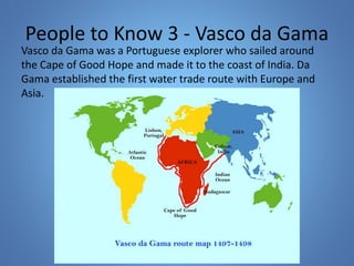 People to Know 3 - Vasco da Gama 
Vasco da Gama was a Portuguese explorer who sailed around 
the Cape of Good Hope and made it to the coast of India. Da 
Gama established the first water trade route with Europe and 
Asia. 
 