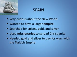 SPAIN 
 Very curious about the New World 
 Wanted to have a larger empire 
 Searched for spices, gold, and silver 
 Used missionaries to spread Christianity 
 Needed gold and silver to pay for wars with 
the Turkish Empire 
 